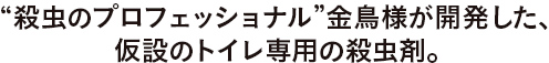 “殺虫のプロフェッショナル”金鳥様が開発した、仮設のトイレ専用の殺虫剤。