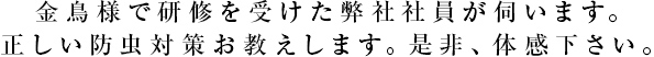 金鳥様で研修を受けた弊社社員が伺います。正しい防虫対策お教えします。是非、体感下さい。